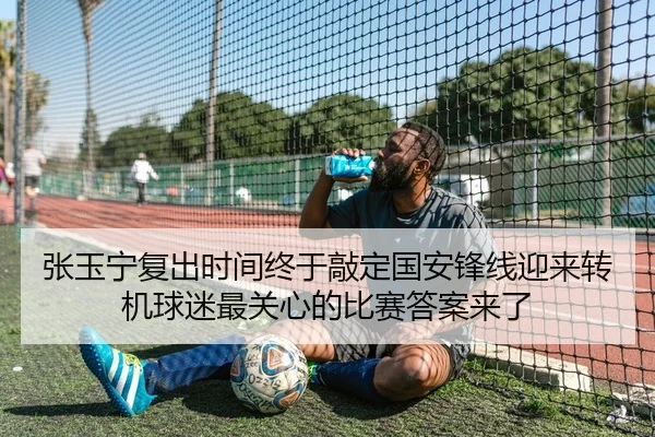张玉宁复出时间终于敲定国安锋线迎来转机球迷最关心的比赛答案来了
